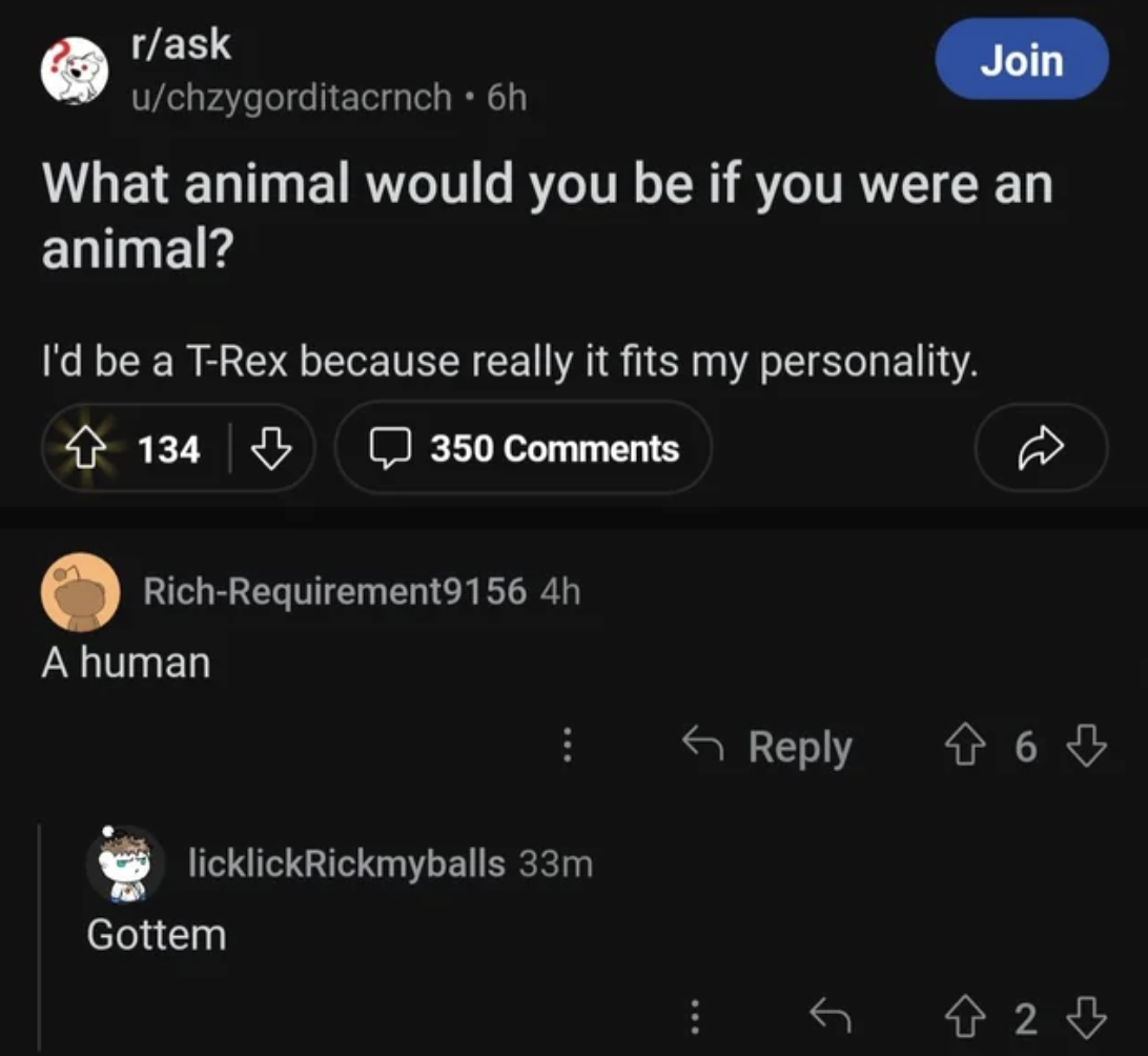 screenshot - rask uchzygorditacrnch 6h Join What animal would you be if you were an animal? I'd be a TRex because really it fits my personality. 134 350 RichRequirement9156 4h A human licklickRickmyballs 33m Gottem 2